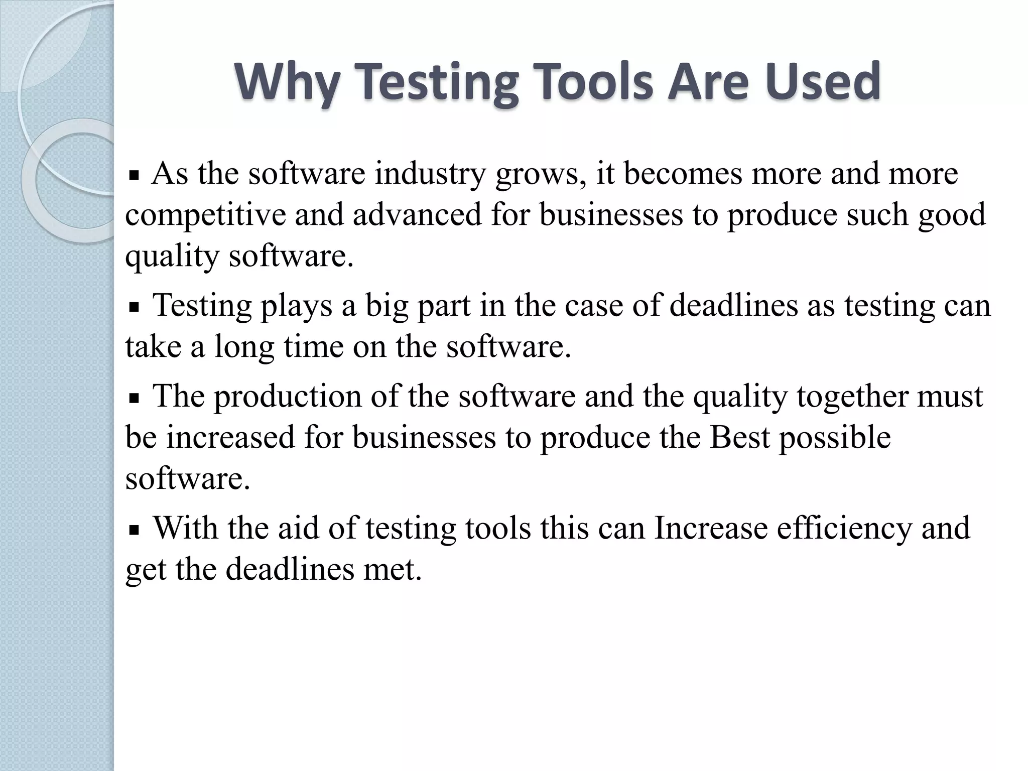 Why Testing Tools Are Used
As the software industry grows, it becomes more and more
competitive and advanced for businesses to produce such good
quality software.
Testing plays a big part in the case of deadlines as testing can
take a long time on the software.
The production of the software and the quality together must
be increased for businesses to produce the Best possible
software.
With the aid of testing tools this can Increase efficiency and
get the deadlines met.
 