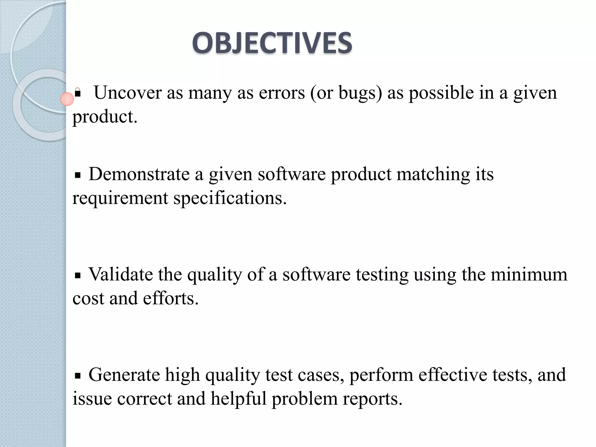 OBJECTIVES
Uncover as many as errors (or bugs) as possible in a given
product.
Demonstrate a given software product matching its
requirement specifications.
Validate the quality of a software testing using the minimum
cost and efforts.
Generate high quality test cases, perform effective tests, and
issue correct and helpful problem reports.
 