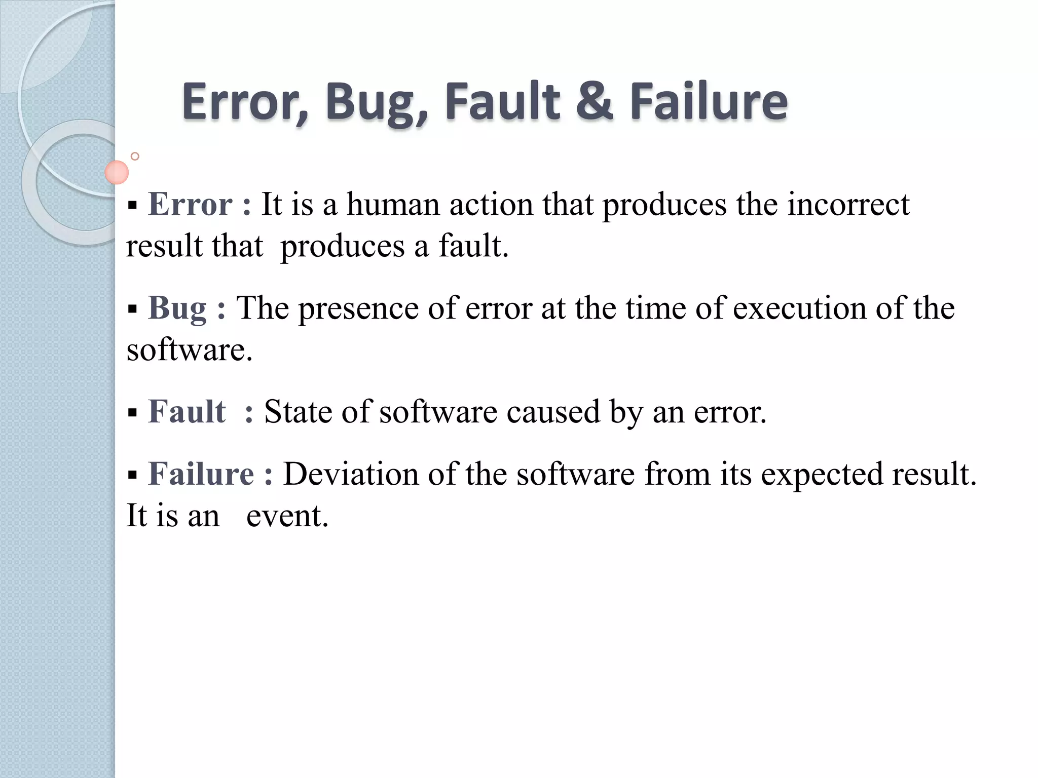 Error, Bug, Fault & Failure
 Error : It is a human action that produces the incorrect
result that produces a fault.
 Bug : The presence of error at the time of execution of the
software.
 Fault : State of software caused by an error.
 Failure : Deviation of the software from its expected result.
It is an event.
 