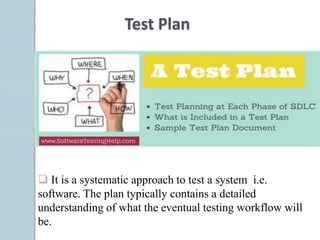Test Plan
 It is a systematic approach to test a system i.e.
software. The plan typically contains a detailed
understanding of what the eventual testing workflow will
be.
 