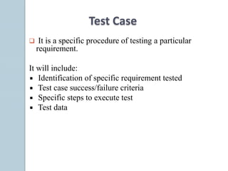 Test Case
 It is a specific procedure of testing a particular
requirement.
It will include:
Identification of specific requirement tested
Test case success/failure criteria
Specific steps to execute test
Test data
 