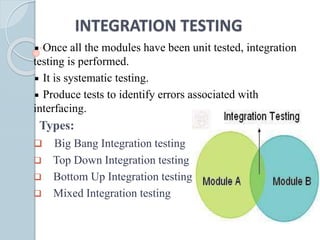 INTEGRATION TESTING
Once all the modules have been unit tested, integration
testing is performed.
It is systematic testing.
Produce tests to identify errors associated with
interfacing.
Types:
 Big Bang Integration testing
 Top Down Integration testing
 Bottom Up Integration testing
 Mixed Integration testing
 