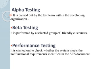Alpha Testing
 It is carried out by the test team within the developing
organization .
Beta Testing
It is performed by a selected group of friendly customers.
Performance Testing
It is carried out to check whether the system meets the
nonfunctional requirements identified in the SRS document.
 
