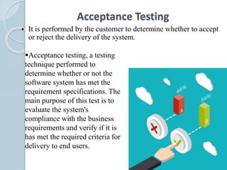 Acceptance Testing
 It is performed by the customer to determine whether to accept
or reject the delivery of the system.
Acceptance testing, a testing
technique performed to
determine whether or not the
software system has met the
requirement specifications. The
main purpose of this test is to
evaluate the system's
compliance with the business
requirements and verify if it is
has met the required criteria for
delivery to end users.
 