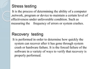 Stress testing
It is the process of determining the ability of a computer
,network, program or device to maintain a certain level of
effectiveness under unfavorable condition. Such as
measuring the frequency of errors or system crashes.
Recovery testing
It is performed in order to determine how quickly the
system can recover after it has gone through system
crash or hardware failure. It is the forced failure of the
software in a variety of ways to verify that recovery is
properly performed.
 