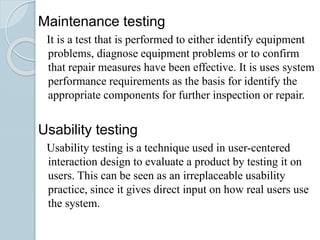 Maintenance testing
It is a test that is performed to either identify equipment
problems, diagnose equipment problems or to confirm
that repair measures have been effective. It is uses system
performance requirements as the basis for identify the
appropriate components for further inspection or repair.
Usability testing
Usability testing is a technique used in user-centered
interaction design to evaluate a product by testing it on
users. This can be seen as an irreplaceable usability
practice, since it gives direct input on how real users use
the system.
 