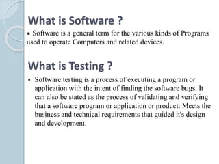 What is Software ?
Software is a general term for the various kinds of Programs
used to operate Computers and related devices.
What is Testing ?
 Software testing is a process of executing a program or
application with the intent of finding the software bugs. It
can also be stated as the process of validating and verifying
that a software program or application or product: Meets the
business and technical requirements that guided it's design
and development.
 