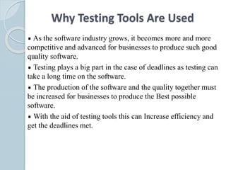 Why Testing Tools Are Used
As the software industry grows, it becomes more and more
competitive and advanced for businesses to produce such good
quality software.
Testing plays a big part in the case of deadlines as testing can
take a long time on the software.
The production of the software and the quality together must
be increased for businesses to produce the Best possible
software.
With the aid of testing tools this can Increase efficiency and
get the deadlines met.
 