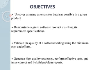 OBJECTIVES
Uncover as many as errors (or bugs) as possible in a given
product.
Demonstrate a given software product matching its
requirement specifications.
Validate the quality of a software testing using the minimum
cost and efforts.
Generate high quality test cases, perform effective tests, and
issue correct and helpful problem reports.
 