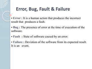 Error, Bug, Fault & Failure
 Error : It is a human action that produces the incorrect
result that produces a fault.
 Bug : The presence of error at the time of execution of the
software.
 Fault : State of software caused by an error.
 Failure : Deviation of the software from its expected result.
It is an event.
 