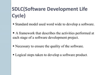  Standard model used word wide to develop a software.
 A framework that describes the activities performed at
each stage of a software development project.
 Necessary to ensure the quality of the software.
 Logical steps taken to develop a software product.
SDLC(Software Development Life
Cycle)
 