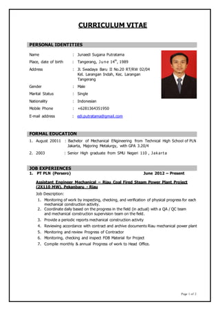 CURRICULUM VITAE
PERSONAL IDENTITIES
Name : Junaedi Sugana Putratama
Place, date of birth : Tangerang, J u n e 14th
, 1989
Address : Jl. Swadaya Baru II No.20 RT/RW 02/04
Kel. Larangan Indah, Kec. Larangan
Tangerang
Gender : Male
Marital Status : Single
Nationality : Indonesian
Mobile Phone : +6281364351950
E-mail address : edi.putratama@gmail.com
FORMAL EDUCATION
1. August 20011 : Bachelor of Mechanical ENgineering from Technical High School of PLN
Jakarta, Majoring Metalurgy, with GPA 3.20/4
2. 2003 : Senior High graduate from SMU Negeri 110 , J akart a
JOB EXPERIENCES
1. PT PLN (Persero) June 2012 – Present
Assistant Engineer Mechanical – Riau Coal Fired Steam Power Plant Project
(2X110 MW), Pekanbaru - Riau
Job Description:
1. Monitoring of work by inspecting, checking, and verification of physical progress for each
mechanical construction activity.
2. Coordinate daily based on the progress in the field (in actual) with a QA / QC team
and mechanical construction supervision team on the field.
3. Provide a periodic reports mechanical construction activity
4. Reviewing accordance with contract and archive documents Riau mechanical power plant
5. Monitoring and review Progress of Contractor
6. Monitoring, checking and inspect FOB Material for Project
7. Compile monthly & annual Progress of work to Head Office.
Page 1 of 2
 