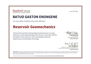 STATEMENT OF ACCOMPLISHMENT
Stanford ONLINE
Stanford University
Benjamin M. Page Professor of Geophysics
School of Earth, Energy & Environmental Sciences
Mark D. Zoback
Stanford University
Ph.D. Candidate
Department of Geophysics
F. Rall Walsh III
June 13th, 2015
BATUO GASTON ENONGENE
has successfully completed a free online offering of
Reservoir Geomechanics
and has demonstrated understanding of practical issues in energy
production combining knowledge of the stresses in the Earth with the
principles of rock mechanics, structural geology, petroleum
engineering, and earthquake seismology.
PLEASE NOTE: SOME ONLINE COURSES MAY DRAW ON MATERIAL FROM COURSES TAUGHT ON-CAMPUS BUT THEY ARE NOT EQUIVALENT TO ON-CAMPUS COURSES. THIS STATEMENT DOES NOT
AFFIRM THAT THIS PARTICIPANT WAS ENROLLED AS A STUDENT AT STANFORD UNIVERSITY IN ANY WAY. IT DOES NOT CONFER A STANFORD UNIVERSITY GRADE, COURSE CREDIT OR DEGREE,
AND IT DOES NOT VERIFY THE IDENTITY OF THE PARTICIPANT.
Authenticity of this statement of accomplishment can be verified at https://verify.lagunita.stanford.edu/SOA/4cda08ee91284c3b8665feec1560fc15
 