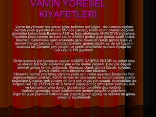 VAN’IN YÖRESEL
             KIYAFETLERİ     ERKEK GİYSİLERİ
   Van'ın bu yöresine has şalvar giyer, bellerine şal bağlar , üst kısmına cepken
 benzeri yelek giyerdiler.Bunun altınada yakasız, kolları uzun, bilekten düğmeli
gömlekler kullanırlardı.Başlarına FES ve fesin etrafınada AHMEDİYE bağlarlardı.
 Kıyafetin tümü üzerine de kışın kadife SAKKO (polto) giyer,gümüş saatli köstek
   takarlardı.Bellerindeki şalın arasınada gene aksesuar olarak gümüş kaplı ve
  işlemeli hançer takarlardı. Gümüş tabakalık, gümüş ağızlık vs. de şal kuşağın
    arasında idi. Çoraplar yerli yünden ve çeşitli desenlerde olurlardı.Ayağa ise
                              GALOŞ-POTİN giyerlerdi
                                KADIN GİYSİLERİ
 Simle işlenmiş yün kumaştan yapılan KADİFE CANFES ENTARİ bu entari kiloş
   ve etekleri bol biçilir eteklerine yine simle işleme yapılırdı. Bele çok değerli
   işlemeli gümüş kemer bağlanırdı. Aksesuar olarak gümüş köstek, kolyeler,
                  gümüş bilezik ve beşibiryerde altın takarlardı.
 Elbisenin üzerine yine simle işlenmiş yelek ve hırkalar giyerlerdi.Başlarına fötür
 şapkaya benzer püsküllü AĞVA denilen bir nevi şapka ve bunun üzerine yazma
bağlarlardı.Çoraplar yerli yünden ve daha çok beyaz yün çoraptı. Ayakkabıları ise
 boğazlı GALOŞ -POTİN ve MES benzeri papuçlardı.İç çamaşırları pamuklu içlik
         ve kısa şalvar veya dondu. Bu şalvarlar genellikle dize kadardı.
       Kadınlar gezmeğe, siyah ipekliden sim işlemeli çarşaflarla giderlerdi.
Diğer bir giysi çeşidi de halkın büyük çoğunluğunun giydiği ve özellikle de güney
                                 yöresinin kıyafetleridir
 