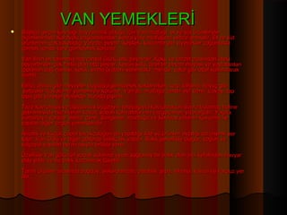 VAN YEMEKLERİ
   Başlıca geçim kaynağı hayvancılık olduğu için Van mutfağı, et ve süt ürünleriyle
    biçimlenmiştir.Karayolu bağlantısından sonra yöre mutfağına sebze girmiştir. Et ve süt
    ürünlerinin çok tüketildiği yörede, peynir, keşkek, kavurma gibi yiyecekler çoğunlukla
    çömlek içinde yere gömülerek korunur.  
    Van ilinin en tanınmış hayvansal ürünü otlu peynirdir. Koku ve lezzet açısından öteki
    peynirlerden çok farklı olan otlu peynir, koyun sütü, özel bir peynir mayası ve yaylalardan
    toplanan dağ nanesi, kekik, sirmo (yabani sarımsak), mende, çatur gibi otlar kullanılarak
    üretilir.
    Elma, armut gibi meyveler buğdaya gömülerek saklanırken, turp, lahana, havuç gibi
     sebzeler 'kuyuluma' yöntemiyle korunur. Van’da, mutfağa 'tandır evi' denir. Lavaş, tap
    tapa gibi yöresel ekmekler burada pişirilir.
    Taze kavrulmuş ve öğütülmüş buğdayın tereyağıyla kavrulduktan sonra bulamaç haline
    getirilmesiyle hazırlanan kavut, sabah kahvaltılarının vazgeçilmez yiyeceğidir. Yağda
    yumurtaya yörede 'ılıtma' denir. Sengeser, murtluğa ve keledoş yörenin kavurma ile
    yapılan diğer özgün yemekleridir.
    Arıcılık ve küçük çapta tavukçuluğun da yapıldığı ilde su ürünleri avcılığı da önemli yer
    tutar. Van Gölü ve diğer göllerde balıkçılık yapılır. Balık genellikle bulgur, yoğurt ve
    salçayla yapılan ayran aşıyla birlikte yenir.
    Özellikle Van gölünün sodalı sularına uyum sağlamış bir balık olan inci kefalinden havyar
    elde edilir ve bu balık tuzlanarak tüketilir.
    Tarım ürünleri arasında buğday, şekerpancarı, patates, arpa, lahana, kavun ve karpuz yer
    alır.
 