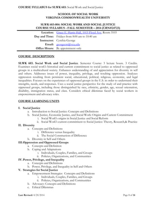 COURSE SYLLABUS for SLWK 603: Social Work and Social Justice
Last Revised: 8/20/2014 Page 1 of 14
SCHOOL OF SOCIAL WORK
VIRGINIA COMMONWEALTH UNIVERSITY
SLWK 603-004: SOCIAL WORK AND SOCIAL JUSTICE
COURSE SYLLABUS - FALL SEMESTER – 2014 (CRN#24723)
Location: Grace E. Harris Hall, 1015 Floyd Ave, Room 3103
Day and Time: Fridays from 8:00 am to 10:40 am
Instructor: Cynthia George
Email: georgecm@vcu.edu
Office Hours: By appointment only
COURSE DESCRIPTION
SLWK 603. Social Work and Social Justice. Semester Course: 3 lecture hours. 3 Credits.
Examines social work's historical and current commitment to social justice as related to oppressed
groups in a multicultural society. Enhances understanding of and appreciation for diversity in self
and others. Addresses issues of power, inequality, privilege, and resulting oppression. Analyzes
oppression resulting from persistent social, educational, political, religious, economic, and legal
inequalities. Focuses on the experiences of oppressed groups in the U.S. in order to understand their
strengths, needs, and responses. Uses a social justice perspective for the study of and practice with
oppressed groups, including those distinguished by race, ethnicity, gender, age, sexual orientation,
disability, immigration status, and class. Considers ethical dilemmas faced by social workers in
empowerment and advocacy roles.
COURSE LEARNING UNITS
I. Social Justice
a. Introduction to Social Justice: Concepts and Definitions
b. Social Justice, Economic Justice, and Social Work: Origins and Current Commitment
i. Social Work's origins in Social Justice and Social Reform
ii. Social Work's current commitment to Social Justice: Theory, Research,& Practice
II. Diversity
a. Concepts and Definitions
i. Difference versus Inequality
ii. The Social Construction of Difference
b. Diversity in Self and Others
III.Oppression and Oppressed Groups
a. Concepts and Definition
b. Coping and Adaptations
i. Individuals, Couples, Families, and Groups
ii. Policies, Organizations, and Communities
IV. Power, Privilege, and Inequality
a. Concepts and Definitions
b. Power, Privilege, and Inequality in Self and Others
V. Strategies for Social Justice
a. Empowerment Strategies: Concepts and Definitions
i. Individuals, Couples, Families, and Groups
ii. Policies, Organizations, and Communities
b. Advocacy: Concepts and Definitions
c. Ethical Dilemmas
 