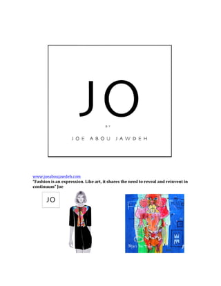  
	
  
www.joeaboujawdeh.com	
  	
  
“Fashion	
  is	
  an	
  expression.	
  Like	
  art,	
  it	
  shares	
  the	
  need	
  to	
  reveal	
  and	
  reinvent	
  in	
  
continuum”	
  Joe	
  	
  	
  	
  
	
  
	
  
 