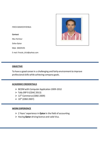 FIROS BASHEER REMLA
Contact
Abu-Hamour
Doha-Qatar
Mob: 30029195
E-mail: firosbr_Kick@yahoo.com
OBJECTIVE
To have a good career in a challenging and fairly environment to improve
professionalskills while achieving company goals.
ACADEMIC CREDENTIALS
 BCOM with Computer Application 2009-2012
 Tally ERP 9 (CDAC2013)
 12th
Commerce(CBSE 2009)
 10th
(CBSE2007)
WORK EXPERIENCE
 2 Years’ experience in Qatar in the field of accounting
 Having Qatar driving license and valid Visa.
 