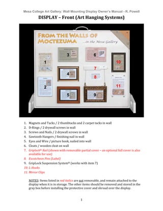 Mesa College Art Gallery: Wall Mounting Display Owner’s Manual - R. Powell	
  
	
   1	
  
DISPLAY	
  –	
  Front	
  (Art	
  Hanging	
  Systems)	
  
	
  
	
  
	
  
1. Magnets	
  and	
  Tacks	
  /	
  2	
  thumbtacks	
  and	
  2	
  carpet	
  tacks	
  in	
  wall	
  
2. D-­‐Rings	
  /	
  2	
  drywall	
  screws	
  in	
  wall	
  
3. Screws	
  and	
  Nails	
  /	
  2	
  drywall	
  screws	
  in	
  wall	
  
4. Sawtooth	
  Hangers	
  /	
  finishing	
  nail	
  in	
  wall	
  
5. Eyes	
  and	
  Wire	
  /	
  picture	
  hook,	
  nailed	
  into	
  wall	
  
6. Cleats	
  /	
  wooden	
  cleat	
  on	
  wall	
  
7. Griplock®	
  Rail	
  (shown	
  with	
  removable	
  partial	
  cover	
  –	
  an	
  optional	
  full	
  cover	
  is	
  also	
  
available	
  for	
  use)	
  
8. Escutcheon	
  Pins	
  (Label)	
  
9. GripLock	
  Suspension	
  System®	
  (works	
  with	
  item	
  7)	
  
10. L-­Hooks	
  
11. Mirror	
  Clips	
  
	
  
NOTES:	
  Items	
  listed	
  in	
  red	
  italics	
  are	
  not	
  removable,	
  and	
  remain	
  attached	
  to	
  the	
  
display	
  when	
  it	
  is	
  in	
  storage.	
  The	
  other	
  items	
  should	
  be	
  removed	
  and	
  stored	
  in	
  the	
  
gray	
  box	
  before	
  installing	
  the	
  protective	
  cover	
  and	
  shroud	
  over	
  the	
  display.	
  
	
  
1
2
3
4
3
5
3
6
3
7
9
10
11
8
 