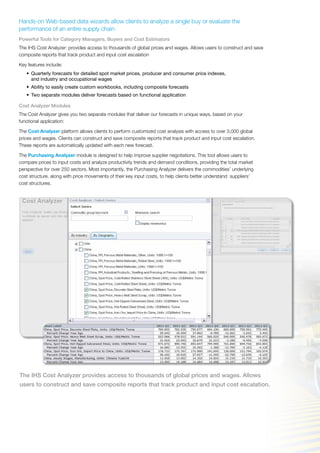 Hands-on Web-based data wizards allow clients to analyze a single buy or evaluate the
performance of an entire supply chain
Powerful Tools for Category Managers, Buyers and Cost Estimators
The IHS Cost Analyzer: provides access to thousands of global prices and wages. Allows users to construct and save
composite reports that track product and input cost escalation
Key features include:
•	 Quarterly forecasts for detailed spot market prices, producer and consumer price indexes,
and industry and occupational wages
•	 Ability to easily create custom workbooks, including composite forecasts
•	 Two separate modules deliver forecasts based on functional application
Cost Analyzer Modules
The Cost Analyzer gives you two separate modules that deliver our forecasts in unique ways, based on your
functional application:
The Cost Analyzer platform allows clients to perform customized cost analysis with access to over 3,000 global
prices and wages. Clients can construct and save composite reports that track product and input cost escalation.
These reports are automatically updated with each new forecast.
The Purchasing Analyzer module is designed to help improve supplier negotiations. This tool allows users to
compare prices to input costs and analyze productivity trends and demand conditions, providing the total market
perspective for over 250 sectors. Most importantly, the Purchasing Analyzer delivers the commodities’ underlying
cost structure, along with price movements of their key input costs, to help clients better understand suppliers’
cost structures.
The IHS Cost Analyzer provides access to thousands of global prices and wages. Allows
users to construct and save composite reports that track product and input cost escalation.
 