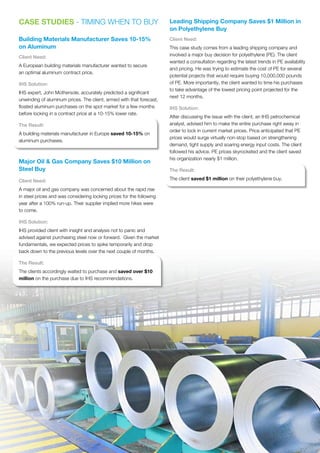CASE STUDIES - TIMING WHEN TO BUY
Building Materials Manufacturer Saves 10-15%
on Aluminum
Client Need:
A European building materials manufacturer wanted to secure
an optimal aluminum contract price.
IHS Solution:
IHS expert, John Mothersole, accurately predicted a significant
unwinding of aluminum prices. The client, armed with that forecast,
floated aluminum purchases on the spot market for a few months
before locking in a contract price at a 10-15% lower rate.
The Result:
A building materials manufacturer in Europe saved 10-15% on
aluminum purchases.
Major Oil  Gas Company Saves $10 Million on
Steel Buy
Client Need:
A major oil and gas company was concerned about the rapid rise
in steel prices and was considering locking prices for the following
year after a 100% run-up. Their supplier implied more hikes were
to come.
IHS Solution:
IHS provided client with insight and analysis not to panic and
advised against purchasing steel now or forward. Given the market
fundamentals, we expected prices to spike temporarily and drop
back down to the previous levels over the next couple of months.
The Result:
The clients accordingly waited to purchase and saved over $10
million on the purchase due to IHS recommendations.
Leading Shipping Company Saves $1 Million in
on Polyethylene Buy
Client Need:
This case study comes from a leading shipping company and
involved a major buy decision for polyethylene (PE). The client
wanted a consultation regarding the latest trends in PE availability
and pricing. He was trying to estimate the cost of PE for several
potential projects that would require buying 10,000,000 pounds
of PE. More importantly, the client wanted to time his purchases
to take advantage of the lowest pricing point projected for the
next 12 months.
IHS Solution:
After discussing the issue with the client, an IHS petrochemical
analyst, advised him to make the entire purchase right away in
order to lock in current market prices. Price anticipated that PE
prices would surge virtually non-stop based on strengthening
demand, tight supply and soaring energy input costs. The client
followed his advice. PE prices skyrocketed and the client saved
his organization nearly $1 million.
The Result:
The client saved $1 million on their polyethylene buy.
 