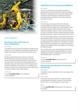 COST INSIGHT
Manufacturer Saves $2.2 million on
Contract Negotiation
Client Need:
A recreational boat and water sport equipment manufacturer was
paying too much for engines from automobile manufacturers. He
needed these engines to power inboard and outboard motors.
IHS Solution:
IHS data showed that the price of motors, as measured
by PPI3714201NS, had been declining fairly continuously.
Further, IHS analysts forecasted the decline to continue for the
next several years. The client confronted its supplier with this
information, along with the IHS forecast of flat or declining prices
for engine components, to document a lack of underlying cost
pressure. The bottom line: the client won a break in contract price
for engines, resulting in a $2.2-million savings.
The Result:
The client saved $2.2 million on one equipment
contract negotiation.
Global Electronics Company Saves $60 Million
Client Need:
As part of a company-wide cost-containment initiative, a
global electronics company asked IHS to assist its purchasing
department in developing a formal cost-benchmarking model.
The project involved assembling a model that tracked and
forecasted material cost inflation by commodity, equipment
component, or service.
IHS Solution:
In the first stage of the project, IHS and the company’s
purchasing department analyzed the company’s material
purchases. Over 300 separate “buys” were identified for which
procurement data was maintained internally. Each buy was
assigned an escalation measure – either an actual market price
or a price or cost index. The second stage of the project involved
developing forecasting models for each assigned price measure.
The final model yielded escalation measures-both historical and
forecast-against which the company’s own data was compared.
This exercise provided an objective third-party benchmark of the
purchasing department’s performance in managing cost inflation.
After an initial period of evaluation, the model is now used as a
strategic tool to establish performance targets for the company’s
purchasing managers.
The net result is that, as part of a broader Best Cost Producer
strategy, the benchmarking model has helped them achieve
substantial cost savings in materials procurement. The client
estimated $60 million in cost savings!
The Result:
The client saved $60 million using the service for
cost benchmarking!
Chemical Company Maximizes Procurement
Cost Savings
Client Need:
A chemical company was looking to unlock cost savings in their
supply chain.
What IHS Did:
IHS provided the tools and data for the company to build a
composite index of their spend. Armed with this information,
the user went to the market asking for a reset on price.
Result:
The user saved $8 million, approximately 10% of spend for
the category.
 