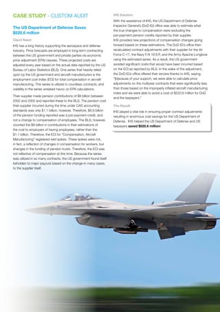 CASE STUDY - CUSTOM AUDIT
The US Department of Defense Saves
$520.6 million
Client Need:
IHS has a long history supporting the aerospace and defense
industry. Price forecasts are employed in long-term contracting
between the US government and private parties via economic
price adjustment (EPA) clauses. These projected costs are
adjusted every year based on the actual data reported by the US
Bureau of Labor Statistics (BLS). One series that heavily relied
upon by the US government and aircraft manufacturers is the
employment cost index (ECI) for total compensation in aircraft
manufacturing. This series is utilized in countless contracts, and
volatility in the series wreaked havoc on EPA calculations.
Their supplier made pension contributions of $8 billion between
2002 and 2005 and reported these to the BLS. The pension cost
their supplier incurred during the time under CAS accounting
standards was only $1.1 billion, however. Therefore, $6.9 billion
of the pension funding reported was a pre-payment credit, and
not a change to compensation of employees. The BLS, however,
counted the $8 billion in contributions in their estimations of
the cost to employers of having employees, rather than the
$1.1 billion. Therefore, the ECI for “Compensation, Aircraft
Manufacturing” registered wild spikes. These spikes were not,
in fact, a reflection of changes in compensation for workers, but
changes in the funding of pension trusts. Therefore, the ECI was
not reflective of compensation at this time. Because the series
was utilized in so many contracts, the US government found itself
beholden to major payouts based on the change-in many cases,
to the supplier itself.
IHS Solution:
With the assistance of IHS, the US Department of Defense
Inspector General’s (DoD IG) office was able to estimate what
the true changes to compensation were excluding the
pre-payment pension credits reported by their supplier.
IHS provided new projections of compensation changes going
forward based on these estimations. The DoD IG’s office then
recalculated contract adjustments with their supplier for the Air
Force C-17, the Navy F/A 18 E/F, and the Army Apache Longbow
using the estimated series. As a result, the US government
avoided significant costs that would have been incurred based
on the ECI as reported by BLS. In the wake of the adjustment,
the DoD IG’s office offered their sincere thanks to IHS, saying,
“[b]ecause of your support, we were able to calculate price
adjustments on the multiyear contracts that were significantly less
than those based on the improperly inflated aircraft manufacturing
index and we were able to avoid a cost of $520.6 million for DoD
and the taxpayers.”
The Result:
IHS played a vital role in ensuring proper contract adjustments
resulting in enormous cost savings for the US Department of
Defense. IHS helped the US Department of Defense and US
taxpayers saved $520.6 million!
 