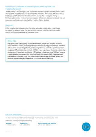 Benefit from our breadth of market expertise and our proven cost
modeling framework
The IHS Pricing  Purchasing Solution incorporates data and expertise from the product suites
of IHS CERA, MSS (Market Survey Systems), ODS-Petrodata, IHS Fairplay, IHS McCloskey’s,
IHS iSuppli, and the Chemical Market Associates, Inc. (CMAI) —making the Pricing 
Purchasing Solution the most comprehensive source of forecasts, data and analysis to help our
customers avoid cost overruns and get the most out of price declines.
Why IHS?
IHS is more than just a data provider. We deliver actionable insights and a model-based
framework for delivering value. Our team provides the most robust and accurate insight,
analysis, and forecasts available on the market today.
6227_0612TB
For more information
To learn more about the IHS Pricing  Purchasing product suite, visit
www.ihs.com/pricingpurchasing
About IHS
IHS (NYSE: IHS) is the leading source of information, insight and analytics in critical
areas that shape today’s business landscape. Businesses and governments in more than
165 countries around the globe rely on the comprehensive content, expert independent
analysis and flexible delivery methods of IHS to make high-impact decisions and develop
strategies with speed and confidence. IHS has been in business since 1959 and became
a publicly traded company on the New York Stock Exchange in 2005. Headquartered
in Englewood, Colorado, USA, IHS is committed to sustainable, profitable growth and
employs approximately 8,000 people in 31 countries around the world.
Americas
+1 800 447 2273
Asia/Pacific
+81 3 4530 9703
Europe, Middle East  Africa
+44 (0) 1344 328 155
 