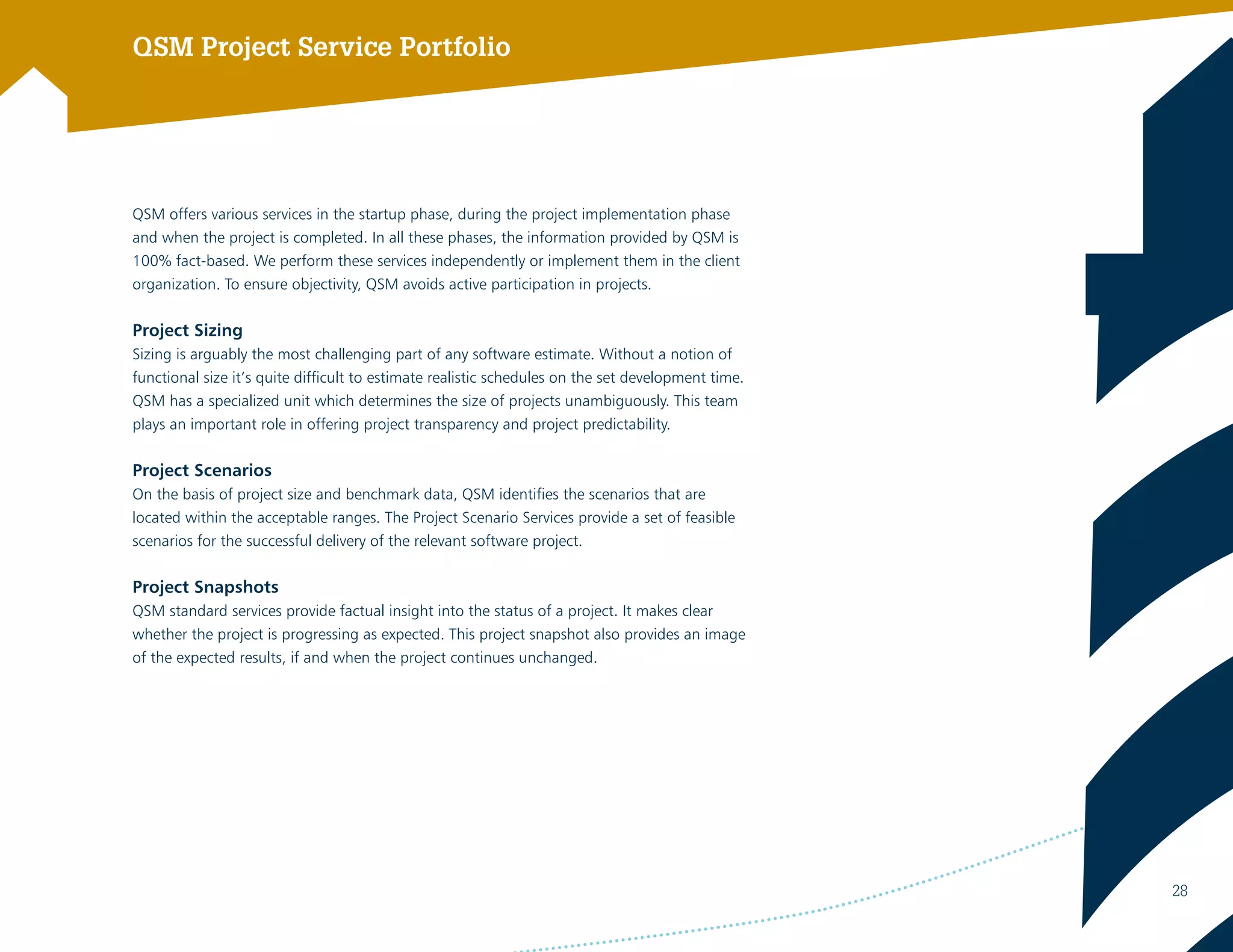 QSM Project Service Portfolio
QSM offers various services in the startup phase, during the project implementation phase
and when the project is completed. In all these phases, the information provided by QSM is
100% fact-based. We perform these services independently or implement them in the client
organization. To ensure objectivity, QSM avoids active participation in projects.
Project Sizing
Sizing is arguably the most challenging part of any software estimate. Without a notion of
functional size it’s quite difficult to estimate realistic schedules on the set development time.
QSM has a specialized unit which determines the size of projects unambiguously. This team
plays an important role in offering project transparency and project predictability.
Project Scenarios
On the basis of project size and benchmark data, QSM identifies the scenarios that are
located within the acceptable ranges. The Project Scenario Services provide a set of feasible
scenarios for the successful delivery of the relevant software project.
Project Snapshots
QSM standard services provide factual insight into the status of a project. It makes clear
whether the project is progressing as expected. This project snapshot also provides an image
of the expected results, if and when the project continues unchanged.
 
28
 