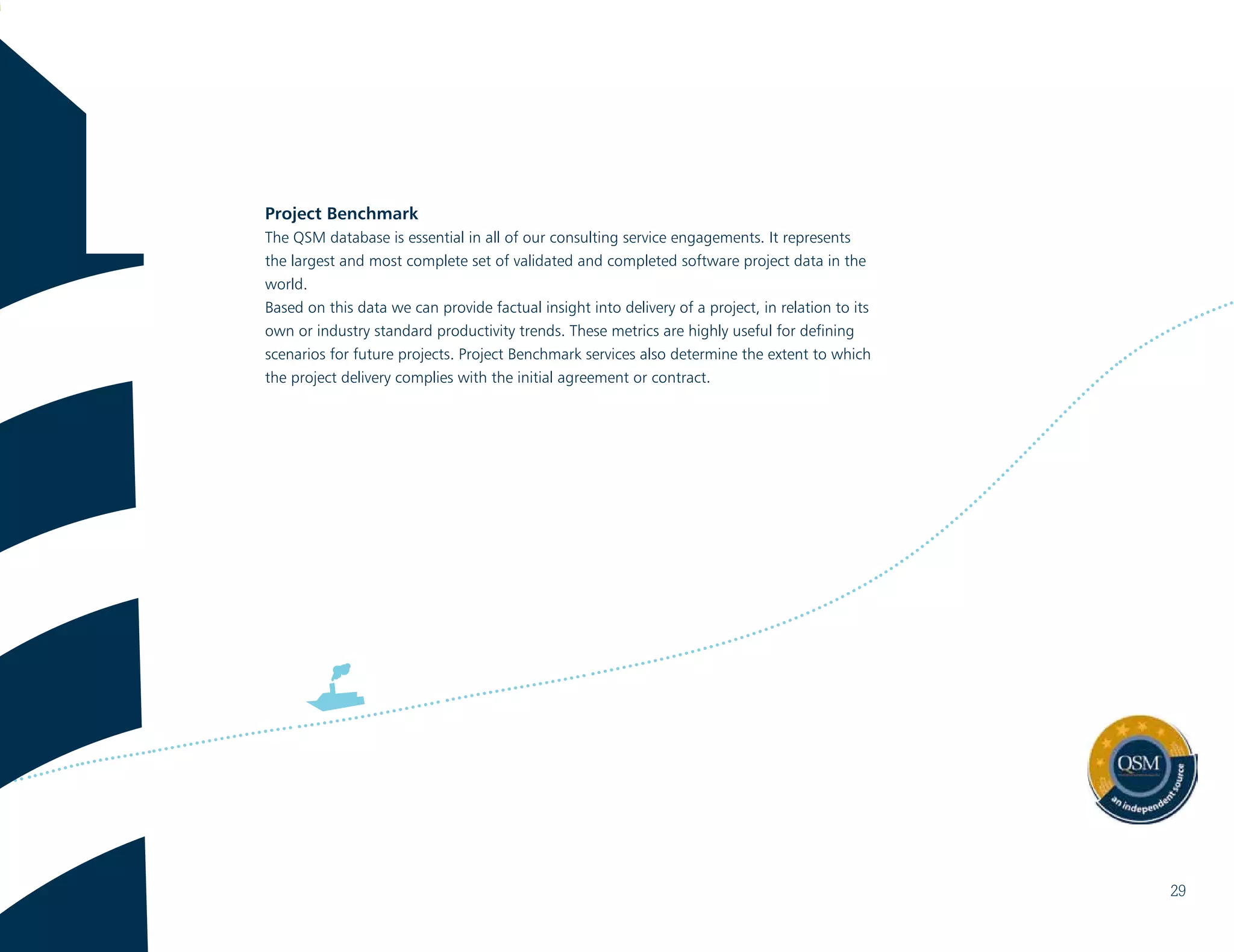 Project Benchmark
The QSM database is essential in all of our consulting service engagements. It represents
the largest and most complete set of validated and completed software project data in the
world.
Based on this data we can provide factual insight into delivery of a project, in relation to its
own or industry standard productivity trends. These metrics are highly useful for defining
scenarios for future projects. Project Benchmark services also determine the extent to which
the project delivery complies with the initial agreement or contract.
29
 