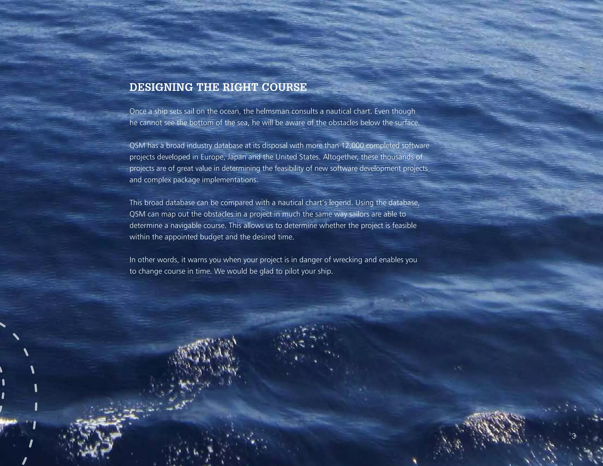 DESIGNING THE RIGHT COURSE
Once a ship sets sail on the ocean, the helmsman consults a nautical chart. Even though
he cannot see the bottom of the sea, he will be aware of the obstacles below the surface.
QSM has a broad industry database at its disposal with more than 12,000 completed software
projects developed in Europe, Japan and the United States. Altogether, these thousands of
projects are of great value in determining the feasibility of new software development projects
and complex package implementations.
This broad database can be compared with a nautical chart’s legend. Using the database,
QSM can map out the obstacles in a project in much the same way sailors are able to
determine a navigable course. This allows us to determine whether the project is feasible
within the appointed budget and the desired time.
In other words, it warns you when your project is in danger of wrecking and enables you
to change course in time. We would be glad to pilot your ship.
3
 