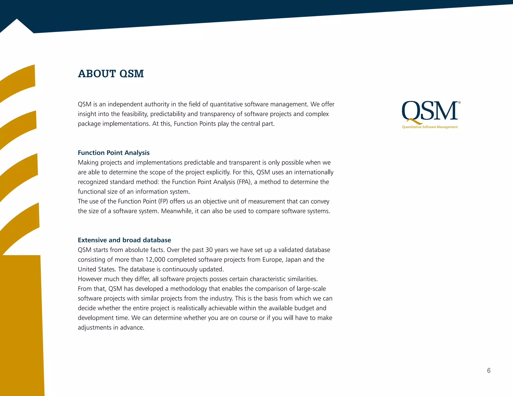 ABOUT QSM
QSM is an independent authority in the field of quantitative software management. We offer
insight into the feasibility, predictability and transparency of software projects and complex
package implementations. At this, Function Points play the central part.
Function Point Analysis
Making projects and implementations predictable and transparent is only possible when we
are able to determine the scope of the project explicitly. For this, QSM uses an internationally
recognized standard method: the Function Point Analysis (FPA), a method to determine the
functional size of an information system.
The use of the Function Point (FP) offers us an objective unit of measurement that can convey
the size of a software system. Meanwhile, it can also be used to compare software systems.
Extensive and broad database
QSM starts from absolute facts. Over the past 30 years we have set up a validated database
consisting of more than 12,000 completed software projects from Europe, Japan and the
United States. The database is continuously updated.
However much they differ, all software projects posses certain characteristic similarities.
From that, QSM has developed a methodology that enables the comparison of large-scale
software projects with similar projects from the industry. This is the basis from which we can
decide whether the entire project is realistically achievable within the available budget and
development time. We can determine whether you are on course or if you will have to make
adjustments in advance.
6
 