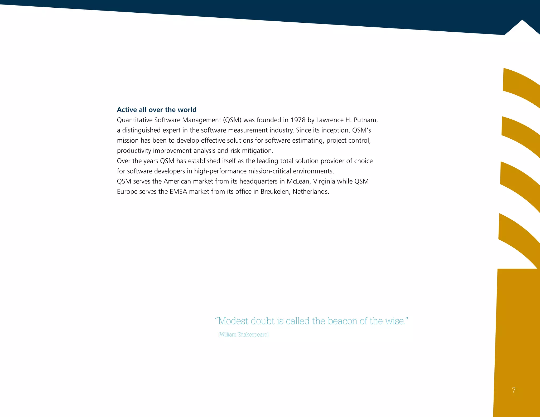 “Modest doubt is called the beacon of the wise.”
	 [William Shakespeare]
Active all over the world
Quantitative Software Management (QSM) was founded in 1978 by Lawrence H. Putnam,
a distinguished expert in the software measurement industry. Since its inception, QSM’s
mission has been to develop effective solutions for software estimating, project control,
productivity improvement analysis and risk mitigation.
Over the years QSM has established itself as the leading total solution provider of choice
for software developers in high-performance mission-critical environments.
QSM serves the American market from its headquarters in McLean, Virginia while QSM
Europe serves the EMEA market from its office in Breukelen, Netherlands.
7
 