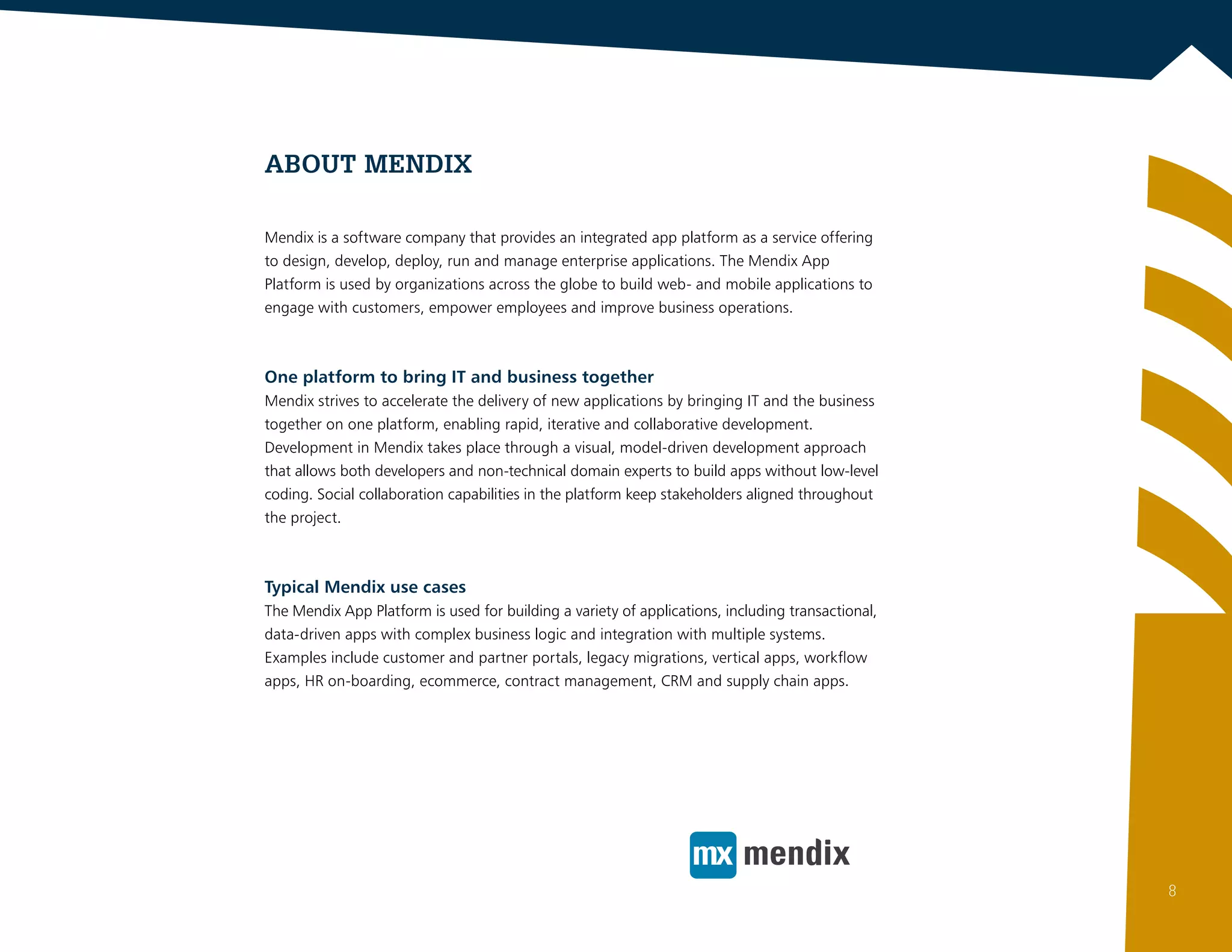 ABOUT Mendix
Mendix is a software company that provides an integrated app platform as a service offering
to design, develop, deploy, run and manage enterprise applications. The Mendix App
Platform is used by organizations across the globe to build web- and mobile applications to
engage with customers, empower employees and improve business operations.
One platform to bring IT and business together
Mendix strives to accelerate the delivery of new applications by bringing IT and the business
together on one platform, enabling rapid, iterative and collaborative development.
Development in Mendix takes place through a visual, model-driven development approach
that allows both developers and non-technical domain experts to build apps without low-level
coding. Social collaboration capabilities in the platform keep stakeholders aligned throughout
the project.
Typical Mendix use cases
The Mendix App Platform is used for building a variety of applications, including transactional,
data-driven apps with complex business logic and integration with multiple systems.
Examples include customer and partner portals, legacy migrations, vertical apps, workflow
apps, HR on-boarding, ecommerce, contract management, CRM and supply chain apps.
8
 
