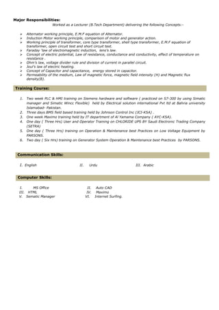 Major Responsibilities:
Worked as a Lecturer (B.Tech Department) delivering the following Concepts:-
 Alternator working principle, E.M.F equation of Alternator.
 Induction Motor working principle, comparison of motor and generator action.
 Working principle of transformer, core type transformer, shell type transformer, E.M.F equation of
transformer, open circuit test and short circuit test.
 Faraday ‘law of electromagnetic induction, lens’s law.
 Concept of electric potential, Law of resistance, conductance and conductivity, effect of temperature on
resistance .
 Ohm’s law, voltage divider rule and division of current in parallel circuit.
 Joul’s law of electric heating.
 Concept of Capacitor and capacitance, energy stored in capacitor.
 Permeability of the medium, Law of magnetic force, magnetic field intensity (H) and Magnetic flux
density(B).
Training Course:
1. Two week PLC & HMI training on Siemens hardware and software ( practiced on S7-300 by using Simatic
manager and Simatic Wincc Flexible) held by Electrical solution international Pvt ltd at Bahria university
Islamabad- Pakistan.
2. Three days BMS field based training held by Johnson Control Inc (JCI-KSA) .
3. One week Maximo training held by IT department of Al Yamama Company ( AYC-KSA).
4. One day ( Three Hrs) User and Operator Training on CHLORIDE UPS BY Saudi Electronic Trading Company
(SETRA)
5. One day ( Three Hrs) training on Operation & Maintenance best Practices on Low Voltage Equipment by
PARSONS.
6. Two day ( Six Hrs) training on Generator System Operation & Maintenance best Practices by PARSONS.
Communication Skills:
I. English II. Urdu III. Arabic
Computer Skills:
I. MS Office II. Auto CAD
III. HTML IV. Maximo
V. Sematic Manager VI. Internet Surfing.
 