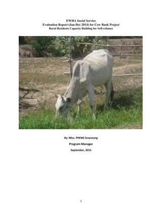 1
EWHA Social Service
Evaluation Report (Jan-Dec 2014) for Cow Bank Project
Rural Residents Capacity Building for Self-reliance
By: Miss. PHENG Sreyneang
Program Manager
September, 2015
By: Miss. PHENG Sreyneang
Program Manager
September, 2015
 