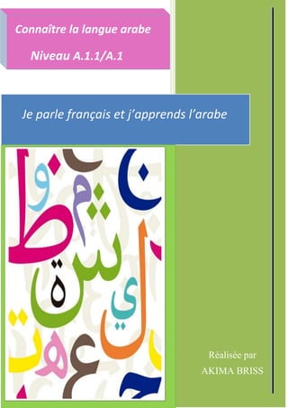 C:UsersSALIMDesktopperso Akimala sauvegarde de mon mémoire clinicAnger Sujet 2 de thèse
Réalisée par
AKIMA BRISS
P
R
É
F
A
C
E
P
R
É
F
A
C
E
P
R
É
F
A
C
E
Je parle français et j’apprends l’arabe
Je parle français et j’apprends l’arabe
Je parle français et j’apprends l’arabe
Je parle français et j’apprends l’arabe
Je parle français et j’apprends l’arabe
Connaître la langue arabe
Connaître la langue arabe
Connaître la langue arabe
Connaître la langue arabe
Connaître la langue arabe
Connaître la langue arabe
Connaître la langue arabe
Connaître la langue arabe
Connaître la langue arabe
Connaître la langue arabe
Connaître la langue arabe
Connaître la langue arabe
Niveau A.1.1/A.1
Niveau A.1.1/A.1
Niveau A.1.1/A.1
Niveau A.1.1/A.1
Niveau A.1.1/A.1
Niveau A.1.1/A.1
Niveau A.1.1/A.1
Niveau A.1.1/A.1
Niveau A.1.1/A.1
Niveau A.1.1/A.1
Niveau A.1.1/A.1
Niveau A.1.1/A.1
Niveau A.1.1/A.1
Réalisée par
AKIMA BRISS
Réalisée par
 