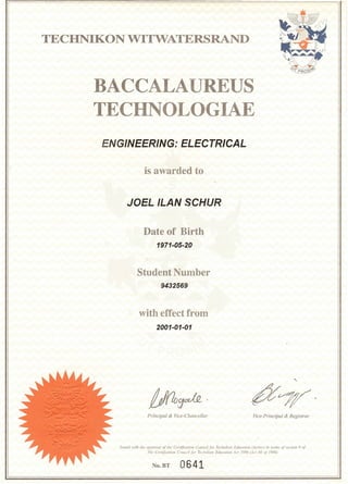 TECHNIKON VITWATERSRAND
BACCALAUREUS
TECHNOLOGIAE
ENGINEERING: ELECTRICAL
JOEL ILAN SCHUR
Date of Birth
1971-05-20
Student Number
9432569
with effect from
2001-01-01
"-
~?7f/'
/,'sued 'l.'ith Ihe approval of the Certification Council for Teclmikon Educatioll (Sertee) in lenns of seclinn 9 of
The Cenificatioll COllllCil for Technikoll Educatioll Act /986 rAc/ 88 of 1986j
No.BT 0641
 