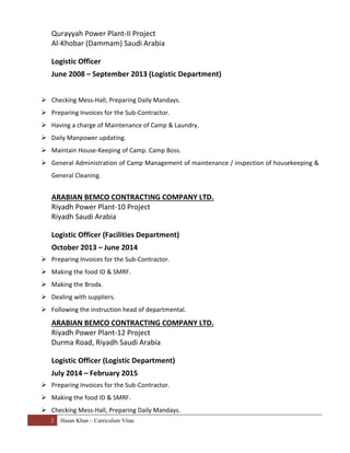 2 Hasan Khan – Curriculum Vitae
Qurayyah Power Plant-II Project
Al-Khobar (Dammam) Saudi Arabia
Logistic Officer
June 2008 – September 2013 (Logistic Department)
 Checking Mess-Hall, Preparing Daily Mandays.
 Preparing Invoices for the Sub-Contractor.
 Having a charge of Maintenance of Camp & Laundry.
 Daily Manpower updating.
 Maintain House-Keeping of Camp. Camp Boss.
 General Administration of Camp Management of maintenance / inspection of housekeeping &
General Cleaning.
ARABIAN BEMCO CONTRACTING COMPANY LTD.
Riyadh Power Plant-10 Project
Riyadh Saudi Arabia
Logistic Officer (Facilities Department)
October 2013 – June 2014
 Preparing Invoices for the Sub-Contractor.
 Making the food ID & SMRF.
 Making the Brodx.
 Dealing with suppliers.
 Following the instruction head of departmental.
ARABIAN BEMCO CONTRACTING COMPANY LTD.
Riyadh Power Plant-12 Project
Durma Road, Riyadh Saudi Arabia
Logistic Officer (Logistic Department)
July 2014 – February 2015
 Preparing Invoices for the Sub-Contractor.
 Making the food ID & SMRF.
 Checking Mess-Hall, Preparing Daily Mandays.
 