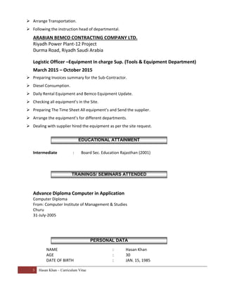 3 Hasan Khan – Curriculum Vitae
 Arrange Transportation.
 Following the instruction head of departmental.
ARABIAN BEMCO CONTRACTING COMPANY LTD.
Riyadh Power Plant-12 Project
Durma Road, Riyadh Saudi Arabia
Logistic Officer –Equipment In charge Sup. (Tools & Equipment Department)
March 2015 – October 2015
 Preparing Invoices summary for the Sub-Contractor.
 Diesel Consumption.
 Daily Rental Equipment and Bemco Equipment Update.
 Checking all equipment’s in the Site.
 Preparing The Time Sheet All equipment’s and Send the supplier.
 Arrange the equipment’s for different departments.
 Dealing with supplier hired the equipment as per the site request.
Intermediate : Board Sec. Education Rajasthan (2001)
Advance Diploma Computer in Application
Computer Diploma
From: Computer Institute of Management & Studies
Churu
31-July-2005
NAME : Hasan Khan
AGE : 30
DATE OF BIRTH : JAN. 15, 1985
EDUCATIONAL ATTAINMENT
TRAININGS/ SEMINARS ATTENDED
PERSONAL DATA
 