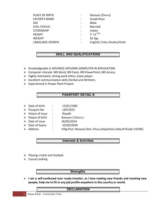 4 Hasan Khan – Curriculum Vitae
PLACE OF BIRTH : Ranasar (Churu)
FATHER'S NAME : Gulab Khan
SEX : Male
CIVIL STATUS : Married
CITIZENSHIP : Indian
HEIGHT : 5’ 11
1/2
”
WEIGHT : 81 Kgs.
LANGUAGE SPOKEN : English/ Urdu /Arabic/Hindi
 Knowledgeable in ADVANCE DIPLOMA COMPUTER IN APPLICATION.
 Computer Literate: MS Word, MS Excel, MS PowerPoint, MS Access.
 Highly motivated, strong work ethics, team player.
 Excellent communication skills (Verbal and Written).
 Experienced in Power Plant Project.
 Date of birth : 15/01/1985
 Passport No : L4915925
 Palace of Issue : RIyadh
 Palace of birth : Ranasar ( Churu )
 Date of issue : 26/02/2014
 Date of Expiry : 25/02/2024
 Address : Villg.Post.-Ranasar,Dist.-Churu,Rajasthan,India,PinCode-331001
 Playing cricket and football.
 Casual cooking
 I am a self-confessed ever ready traveler, as I love making new friends and meeting new
people, help me to fit in any job profile anywhere in the country or world.
SKILL AND QUALIFICATIONS
Interests & Activities
PASSPORT DETAIL’S
Strengths
DECLARATION
 