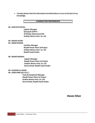 5 Hasan Khan – Curriculum Vitae
 I hereby declare that the information furnished above is true to the best of my
knowledge.
Mr. GHAYATH KAYALI
Logistic Manager
Qurayyah CCPP-II
Al-Khobar (Dammam) KSA
Arabian Bemco Cont. Co. Ltd
Mr. BAHAA KILANI
Mr. OMAR RAHIMI
Facilities Manager
Riyadh Power Plant-10 Project
Arabian Bemco Cont. Co. Ltd
Riyadh Saudi Arabia
Mr. MAHDI BAKKAH
Logistic Manager
Riyadh Power Plant-12 Project
Arabian Bemco Cont. Co. Ltd
Durma Road, Riyadh Saudi Arabia
Mr. HUSSAIN AL ASSAD
Mr. JOHN PARK (GS E & C )
Tools & Equipment Manager
Riyadh Power Plant-12 Project
Arabian Bemco Cont. Co. Ltd.
Durma Road, Riyadh Saudi Arabia
Hasan Khan
CHARACTER REFERNCES
 