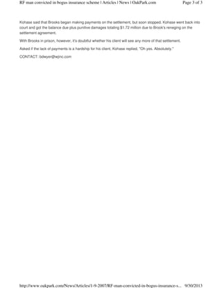 Kohase said that Brooks began making payments on the settlement, but soon stopped. Kohase went back into
court and got the balance due plus punitive damages totaling $1.72 million due to Brook's reneging on the
settlement agreement.
With Brooks in prison, however, it's doubtful whether his client will see any more of that settlement.
Asked if the lack of payments is a hardship for his client, Kohase replied, "Oh yes. Absolutely."
CONTACT: bdwyer@wjinc.com
Page 3 of 3RF man convicted in bogus insurance scheme | Articles | News | OakPark.com
9/30/2013http://www.oakpark.com/News/Articles/1-9-2007/RF-man-convicted-in-bogus-insurance-s...
 