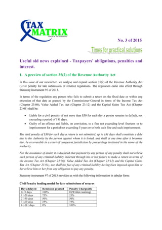 No. 3 of 2015
Useful old news explained - Taxpayers’ obligations, penalties and
interest.
1. A preview of section 35(2) of the Revenue Authority Act
In this issue of our newsletter, we analyse and expand section 35(2) of the Revenue Authority Act
(Civil penalty for late submission of returns) regulations. The regulation came into effect through
Statutory Instrument 97 of 2013.
In terms of the regulation any person who fails to submit a return on the fixed date or within any
extension of that date as granted by the Commissioner-General in terms of the Income Tax Act
(Chapter 23:06), Value Added Tax Act (Chapter 23:12) and the Capital Gains Tax Act (Chapter
23:01) shall be:
 Liable for a civil penalty of not more than $30 for each day a person remains in default, not
exceeding a period of 181 days.
 Guilty of an offence and liable, on conviction, to a fine not exceeding level fourteen or to
imprisonment for a period not exceeding 5 years or to both such fine and such imprisonment.
The civil penalty of $30 for each day a return is not submitted, up to 181 days shall constitute a debt
due to the Authority by the person against whom it is levied, and shall at any time after it becomes
due, be recoverable in a court of competent jurisdiction by proceedings instituted in the name of the
Authority.
For the avoidance of doubt, it is declared that payment by any person of any penalty shall not relieve
such person of any criminal liability incurred through his or her failure to make a return in terms of
the Income Tax Act (Chapter 23:06), Value Added Tax Act (Chapter 23:12) and the Capital Gains
Tax Act (Chapter 23:01), nor shall the fact of any criminal liability having been imposed upon him or
her relieve him or her from any obligation to pay any penalty.
Statutory instrument 97 of 2013 provides us with the following information in tabular form:
Civil Penalty loading model for late submissions of returns
Days delayed Remission granted Penalty Chargeable
0-10 days 100% 0 (Written warning)
11-20 days 75% 25%
21-30 days 50% 50%
31-60 days 25% 75%
61-181 days 0% 100%
 