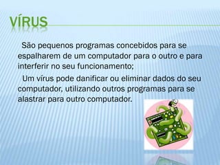 VÍRUS
São pequenos programas concebidos para se
espalharem de um computador para o outro e para
interferir no seu funcionamento;
Um vírus pode danificar ou eliminar dados do seu
computador, utilizando outros programas para se
alastrar para outro computador.

 