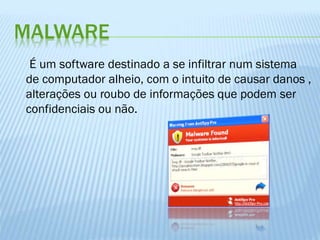 MALWARE
É um software destinado a se infiltrar num sistema
de computador alheio, com o intuito de causar danos ,
alterações ou roubo de informações que podem ser
confidenciais ou não.

 