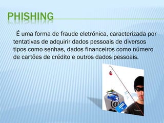 PHISHING
É uma forma de fraude eletrónica, caracterizada por
tentativas de adquirir dados pessoais de diversos
tipos como senhas, dados financeiros como número
de cartões de crédito e outros dados pessoais.

 