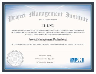 HAS BEEN FORMALLY EVALUATED FOR DEMONSTRATED EXPERIENCE, KNOWLEDGE AND PERFORMANCE
IN ACHIEVING AN ORGANIZATIONAL OBJECTIVE THROUGH DEFINING AND OVERSEEING PROJECTS AND
RESOURCES AND IS HEREBY BESTOWED THE GLOBAL CREDENTIAL
THIS IS TO CERTIFY THAT
IN TESTIMONY WHEREOF, WE HAVE SUBSCRIBED OUR SIGNATURES UNDER THE SEAL OF THE INSTITUTE
Project Management Professional
PMP® Number
PMP® Original Grant Date
PMP® Expiration Date 26 June 2018
27 June 2015
LI LING
1836479
Mark A. Langley • President and Chief Executive OfficerRicardo Triana • Chair, Board of Directors
 
