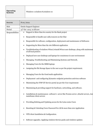 Operating
Systems
Windows 7,windows 8,windows 10
INAUTIX PUNE, INDIA
Role Onsite Support Engineer
Period 15th
Oct -2015 to till now
Responsibilities • Support to More than 60 country for the Bank project
• Responsible to handle user calls/concern on the Chat
• Responsible for software, configuration, deployment and maintenance of Softwares
• Supporting for More than the 160 Different application
• Troubleshooting of windows Win07/win08/Win10 user desktops, along with maintenanc
of all local printers
• Deployed new user desktops and laptops for consistence in user environment
• Managing, Troubleshooting and Maintaining Systems and Network.
• Managing Users for the MBM laptops
• Assigning the file Storage Space to the user as per the project requirement.
• Managing Users for the Good mails applicaition
• Deployment and configuring Symantec endpoint protection antivirus software
• Maintaining the ITSP (IT Service portal )as per the User requirement
• Maintaining & providing support for hardware, networking, and software.
• Installations & maintenances software’s server like Pcomm server ,Attaché servers, And
mainframe client servers
• Providing,Deleting,and Updating access for the Lotus notes Users
• Resetting & Unlocking Users Password For AD & more than 200 Application
• VPN client Installation & Configuration.
• Software upgrades. Applying windows Service packs and windows updates
 