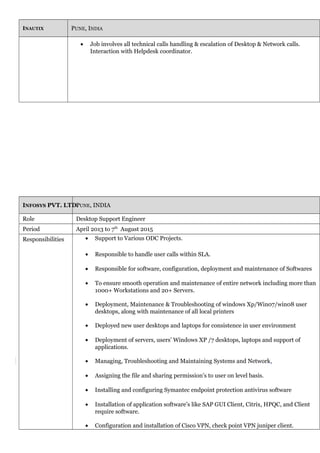 INAUTIX PUNE, INDIA
• Job involves all technical calls handling & escalation of Desktop & Network calls.
Interaction with Helpdesk coordinator.
INFOSYS PVT. LTD.PUNE, INDIA
Role Desktop Support Engineer
Period April 2013 to 7th
August 2015
Responsibilities • Support to Various ODC Projects.
• Responsible to handle user calls within SLA.
• Responsible for software, configuration, deployment and maintenance of Softwares
• To ensure smooth operation and maintenance of entire network including more than
1000+ Workstations and 20+ Servers.
• Deployment, Maintenance & Troubleshooting of windows Xp/Win07/win08 user
desktops, along with maintenance of all local printers
• Deployed new user desktops and laptops for consistence in user environment
• Deployment of servers, users’ Windows XP /7 desktops, laptops and support of
applications.
• Managing, Troubleshooting and Maintaining Systems and Network.
• Assigning the file and sharing permission’s to user on level basis.
• Installing and configuring Symantec endpoint protection antivirus software
• Installation of application software’s like SAP GUI Client, Citrix, HPQC, and Client
require software.
• Configuration and installation of Cisco VPN, check point VPN juniper client.
 